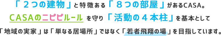「２つの建物」と特徴ある「８つの部屋」があるCASA。CASAのニピピルール を守り「活動の４本柱」を基本として「地域の実家」は「単なる居場所」ではなく「若者飛翔の場」を目指しています。